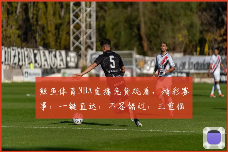 鲸鱼体育NBA直播免费观看，精彩赛事，一键直达，不容错过，三重福利，等你来享