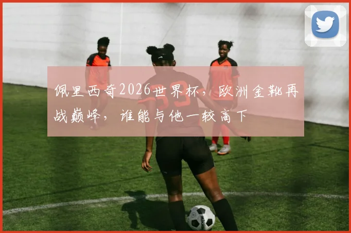 佩里西奇2026世界杯，欧洲金靴再战巅峰，谁能与他一较高下